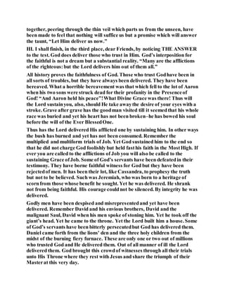 together, peering through the thin veil which parts us from the unseen, have
been made to feel that nothing will suffice us but a promise which will answer
the taunt, “Let Him deliver us now.”
III. I shall finish, in the third place, dear Friends, by noticing THE ANSWER
to the test. God does deliver those who trust in Him. God’s interposition for
the faithful is not a dream but a substantial reality. “Many are the afflictions
of the righteous:but the Lord delivers him out of them all.”
All history proves the faithfulness of God. Those who trust Godhave been in
all sorts of troubles, but they have always been delivered. They have been
bereaved. What a horrible bereavement was that which fell to the lot of Aaron
when his two sons were struck dead for their profanity in the Presenceof
God! “And Aaron held his peace”!What Divine Grace was there! Thus will
the Lord sustainyou, also, should He take awaythe desire of your eyes with a
stroke. Grave after grave has the goodman visited till it seemedthat his whole
race was buried and yet his heart has not been broken–he has bowed his soul
before the will of the Ever BlessedOne.
Thus has the Lord delivered His afflicted one by sustaining him. In other ways
the bush has burned and yet has not been consumed. Remember the
multiplied and multiform trials of Job. Yet God sustained him to the end so
that he did not charge God foolishly but held fasthis faith in the MostHigh. If
ever you are called to the afflictions of Job you will also be called to the
sustaining Grace ofJob. Some of God’s servants have been defeatedin their
testimony. They have borne faithful witness for God but they have been
rejectedof men. It has been their lot, like Cassandra, to prophesy the truth
but not to be believed. Such was Jeremiah, who was born to a heritage of
scornfrom those whose benefit he sought. Yet he was delivered. He shrank
not from being faithful. His courage couldnot be silenced. By integrity he was
delivered.
Godly men have been despised and misrepresentedand yet have been
delivered. Remember David and his envious brothers, David and the
malignant Saul, David when his men spoke of stoning him. Yet he took off the
giant’s head. Yet he came to the throne. Yet the Lord built him a house. Some
of God’s servants have been bitterly persecutedbut God has delivered them.
Daniel came forth from the lions' den and the three holy children from the
midst of the burning fiery furnace. These are only one or two out of millions
who trusted God and He delivered them. Out of all manner of ill the Lord
delivered them. God brought this crowdof witnesses through all their trials
unto His Throne where they rest with Jesus and share the triumph of their
Masterat this very day.
 