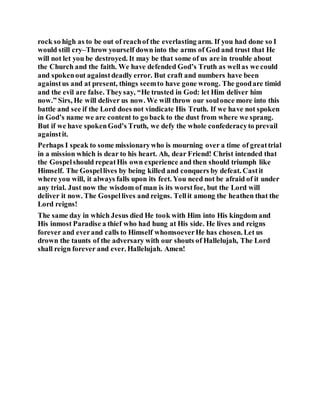 rock so high as to be out of reachof the everlasting arm. If you had done so I
would still cry–Throw yourself down into the arms of God and trust that He
will not let you be destroyed. It may be that some of us are in trouble about
the Church and the faith. We have defended God’s Truth as wellas we could
and spokenout againstdeadly error. But craft and numbers have been
againstus and at present, things seemto have gone wrong. The goodare timid
and the evil are false. Theysay, “He trusted in God: let Him deliver him
now.” Sirs, He will deliver us now. We will throw our soulonce more into this
battle and see if the Lord does not vindicate His Truth. If we have not spoken
in God’s name we are content to go back to the dust from where we sprang.
But if we have spokenGod’s Truth, we defy the whole confederacyto prevail
againstit.
Perhaps I speak to some missionarywho is mourning over a time of greattrial
in a mission which is dear to his heart. Ah, dear Friend! Christ intended that
the Gospelshould repeatHis own experience and then should triumph like
Himself. The Gospellives by being killed and conquers by defeat. Castit
where you will, it always falls upon its feet. You need not be afraid of it under
any trial. Just now the wisdom of man is its worstfoe, but the Lord will
deliver it now. The Gospellives and reigns. Tellit among the heathen that the
Lord reigns!
The same day in which Jesus died He took with Him into His kingdom and
His inmost Paradise a thief who had hung at His side. He lives and reigns
forever and everand calls to Himself whomsoeverHe has chosen. Let us
drown the taunts of the adversary with our shouts of Hallelujah, The Lord
shall reign forever and ever. Hallelujah. Amen!
 