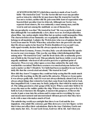 ACKNOWLEDGMENTwhichthese mockers made of our Lord’s
faith–“He trusted in God.” Yet the Saviordid not wear any peculiar
garb or token by which He let men know that He trusted in God. He
was not a recluse, neither did He join some little knot of separatists who
boastedtheir peculiar trust in Jehovah. Although our Savior was
separate from sinners, He was eminently a man among men, and He
went in and out among the multitude as one of themselves.
His one peculiarity was that “He trusted in God.” He was so perfectly a man
that although He was undoubtedly a Jew, there were no Jewishpeculiarities
about Him. Any nation might claim Him but no nation could monopolize Him.
The characteristicsofour humanity are so palpably about Him that He
belongs to all mankind. I admire the Welchsisterwho was of opinion that the
Lord Jesus must be Welch. When they askedher how she proved it she said
that He always spoke to her heart in Welch. Doubtless it was so and I can,
with equal warmth, declare that He always speaksto me in English.
Brethren from Germany, France, Sweden, Italy–you all claim that He speaks
to you in your own tongue. This was the one thing which distinguished Him
among men–“He trusted in God,” and He lived such a life as naturally grows
out of faith in the Eternal Lord. This peculiarity had been visible even to that
ungodly multitude who leastof all caredto perceive a spiritual point of
character. Was everany other upon a cross thus saluted by the mob who
watchedhis execution? Had these scorners evermockedanyone before for
such a matter as this? I Doubt it. Yet faith had been so manifest in our Lord’s
daily life that the crowd cried out aloud, “He trusted in God.”
How did they know? I suppose they could not help seeing that He made much
of God in His teaching, in His life and in His miracles. WheneverJesus spoke
it was always godly talk. And if it were not always distinctly about God, it was
always about things that related to God, that came from God, that led to God,
that magnified God. A man may be fairly judged by that which he makes most
of. The ruling passionis a fair gauge ofthe heart. What a soul-ruler faith is! It
sways the man as the rudder guides the ship. When a man once gets to live by
faith in God, it tinctures his thoughts, it masters his purposes. It flavors his
words, it puts a tone into his actions and it comes out in everything by ways
and means most natural and unconstrained–till men perceive that they have
to do with a man who makes much of God.
The unbelieving world says outright that there is no God and the less
impudent, who admit His existence, put Him down at a very low figure–so low
that it does not affect their calculations. Butto the true Christian, God is not
only much, but ALL. To our Lord Jesus, Godwas All in All. And when you
 