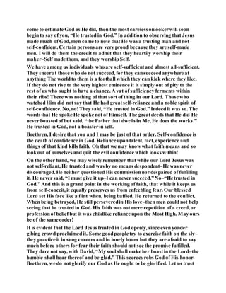 come to estimate God as He did, then the most carelessonlookerwill soon
begin to say of you, “He trusted in God.” In addition to observing that Jesus
made much of God, men came to note that He was a trusting man and not
self-confident. Certain persons are very proud because they are self-made
men. I will do them the credit to admit that they heartily worship their
maker–Selfmade them, and they worship Self.
We have among us individuals who are self-sufficientand almost all-sufficient.
They sneerat those who do not succeed, for they cansucceedanywhere at
anything The world to them is a football which they can kick where they like.
If they do not rise to the very highest eminence it is simply out of pity to the
rest of us who ought to have a chance. A vat of sufficiency ferments within
their ribs! There was nothing of that sort of thing in our Lord. Those who
watchedHim did not say that He had greatself-reliance and a noble spirit of
self-confidence. No, no!They said, “He trusted in God.” Indeed it was so. The
words that He spoke He spoke not of Himself. The greatdeeds that He did He
never boastedof but said, “the Father that dwells in Me, He does the works.”
He trusted in God, not a boasterin self.
Brethren, I desire that you and I may be just of that order. Self-confidence is
the death of confidence in God. Reliance upon talent, tact, experience and
things of that kind kills faith, Oh that we may know what faith means and so
look out of ourselves and quit the evil confidence which looks within!
On the other hand, we may wiselyremember that while our Lord Jesus was
not self-reliant, He trusted and was by no means despondent–He was never
discouraged. He neither questioned His commission nor despaired of fulfilling
it. He never said, “I must give it up–I can never succeed.”No–“Hetrusted in
God.” And this is a grand point in the working of faith, that while it keeps us
from self-conceit, it equally preserves us from enfeebling fear. Our blessed
Lord set His face like a flint when, being baffled, He returned to the conflict.
When being betrayed, He still perseveredin His love–then men could not help
seeing that he trusted in God. His faith was not mere repetition of a creed, or
professionof belief but it was childlike reliance upon the Most High. May ours
be of the same order!
It is evident that the Lord Jesus trusted in God openly, since even yonder
gibing crowd proclaimed it. Some goodpeople try to exercise faith on the sly–
they practice it in snug corners and in lonely hours but they are afraid to say
much before others for fear their faith should not see the promise fulfilled.
They dare not say, with David, “My soul shall make her boastin the Lord–the
humble shall hear thereof and be glad.” This secrecyrobs God of His honor.
Brethren, we do not glorify our God as He ought to be glorified. Let us trust
 