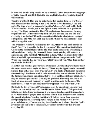 in Him and own it. Why should we be ashamed? Let us throw down the gauge
of battle to earth and Hell. God, the true and faithful, deserves to be trusted
without limit.
Trust your all with Him and be not ashamed of having done so. Our Savior
was not ashamed of trusting in His God. On the Cross He cried, “You did
make Me hope when I was upon My mother’s breast.” Jesus lived by faith.
We are sure that He did, for in the Epistle to the Hebrews He is quoted as
saying, “I will put my trust in Him.” If so glorious a Personageas the only
begottenSon of God lived here by faith in God, how are you and I to live
exceptby trust in God? If we live unto God, this is the absolute necessityof
our spiritual life–“the just shall live by faith.” Shall we be ashamedof that
which brings life to us?
The cruel ones who saw Jesus die did not say, “He now and then trusted in
God.” Nor, “He trusted in the Lord years ago.” Theyadmitted that faith in
God was the constant tenor of His life–they could not deny it. Even though,
with malicious cruelty, they turned it into a taunt, yet they did not casta
question upon the fact that, “He trusted in God.” Oh, I want you to live that
those who dislike you most may nevertheless know that you trust in God!
When you come to die, may your dear children sayof you, “Our dear mother
did trust in the Lord”!
May that boy who has gone furthest awayfrom Christ and grievedyour heart
the most, nevertheless sayin his heart, “There may be hypocrites in the world
but my dear father does truly trust in God”!Oh, that our faith may be known
unmistakably! We do not wish it to be advertised to our own honor. That is
the farthestthing from our minds. But yet we would have it knownthat others
may be encouragedand that God may be glorified. If nobody else trusts in
God, let us do so. And thus may we uplift a testimony to the honor of His
faithfulness. When we die, may this be our epitaph–“He trusted in God.”
David, in the twenty-secondPsalm, represents the enemies as saying of our
Lord–“He trusted on the Lord that He would deliver Him.” This practical
faith is sure to be knownwherever it is in operation, because it is exceedingly
rare. Multitudes of people have a kind of faith in God but it does not come to
the practicalpoint of trusting that God will deliver them. I see upon the
newspaperplacards, Startling News!People in the Planets!“ Not a very
practicaldiscovery. For many a day there has been a tendency to refer God’s
promises and our faith to the planets, or somewhere beyond this present
everyday life.
 