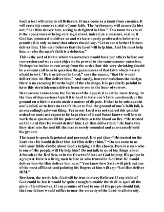 Such a test will come to all Believers. It may come as a taunt from enemies. It
will certainly come as a trial of your faith. The Archenemy will assuredlyhiss
out, “Let Him deliver him, seeing he delighted in Him.” This taunt has about
it the appearance ofbeing very logicaland, indeed, in a measure, so it is. If
God has promised to deliver us and we have openly professedto believe the
promise it is only natural that others should say, “Let us see whether He does
deliver him. This man believes that the Lord will help him. And He must help
him, or else the man’s faith is a delusion.”
This is the sortof testto which we ourselves would have put others before our
conversionand we cannot objectto be proved in the same manner ourselves.
Perhaps we incline to run awayfrom the ordealbut this very shrinking should
be a solemn call to us to question the genuineness of that faith which we are
afraid to test. “He trusted on the Lord,” says the enemy, “that He would
deliver him–let Him deliver him.” And surely, howevermalicious the design,
there is no escaping from the logic of the challenge. It is peculiarly painful to
have this stern inference driven home to you in the hour of sorrow.
Becauseone cannotdeny the fairness of the appeal, it is all the more trying. In
the time of depressionof spirit it is hard to have one’s faith questioned, or the
ground on which it stands made a matter of dispute. Either to be mistakenin
one’s belief, or to have no real faith, or to find the ground of one’s faith fail, is
an exceedinglygrievous thing. Yet as our Lord was not spared this painful
ordealwe must not expectto be kept clearof it and Satanknows wellhow to
work these questions till the poisonof them sets the blood on fire. “He trusted
on the Lord that He would deliver him. Let Him deliver him.” He hurls this
fiery dart into the soul till the man is sorely wounded and canscarcelyhold
his ground.
The taunt is speciallypointed and personal. It is put thus–“He trusted on the
Lord that He would deliver him–let Him deliver him.” “Do not come to us
with your fiddle-faddle about God’s helping all His chosen. Here is a man who
is one of His people, will He help him? Do not talk to us of big things about
Jehovahat the Red Sea, orin the Desertof Sinai, or God helping His people in
ages past. Here is a living man before us who trusted in Godthat He would
deliver him–let Him deliver him now.” You know how Satanwill pick out one
of the most afflicted–andpointing his fingers at him will cry–“Let Him deliver
HIM.”
Brethren, the testis fair. God will be true to every Believer. If any child of
God could be lostit would be quite enough to enable the devil to spoil all the
glory of God forever. If one promise of God to one of His people should fail,
that one failure would suffice to mar the veracity of the Lord to all eternity.
 