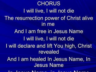 CHORUSCHORUS
I will live, I will not dieI will live, I will not die
The resurrection power of Christ aliveThe resurrection power of Christ alive
in mein me
And I am free in Jesus NameAnd I am free in Jesus Name
I will live, I will not dieI will live, I will not die
I will declare and lift You high, ChristI will declare and lift You high, Christ
revealedrevealed
And I am healed In Jesus Name, InAnd I am healed In Jesus Name, In
Jesus NameJesus Name
 