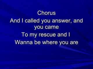 ChorusChorus
And I called you answer, andAnd I called you answer, and
you cameyou came
To my rescue and ITo my rescue and I
Wanna be where you areWanna be where you are
 