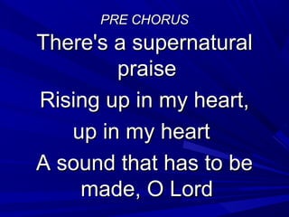 PRE CHORUSPRE CHORUS
There's a supernaturalThere's a supernatural
praisepraise
Rising up in my heart,Rising up in my heart,
up in my heartup in my heart
A sound that has to beA sound that has to be
made, O Lordmade, O Lord
 