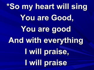 *So my heart will sing*So my heart will sing
You are Good,You are Good,
You are goodYou are good
And with everythingAnd with everything
I will praise,I will praise,
I will praiseI will praise
 