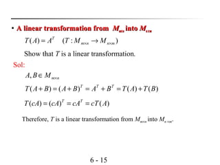 6 - 15
Show that T is a linear transformation.

A linear transformation fromA linear transformation from MMmm××nn intointo MMnn ××mm
):()( mnnm
T
MMTAAT ×× →=
Sol:
nmMBA ×∈,
)()()()( BTATBABABAT TTT
+=+=+=+
)()()( AcTcAcAcAT TT
===
Therefore, T is a linear transformation from Mm×n into Mn ×m.
 