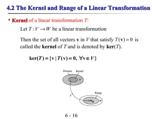 6 - 16
4.2 The Kernel and Range of a Linear Transformation4.2 The Kernel and Range of a Linear Transformation

KernelKernel of a linear transformation T:
Let be a linear transformationWVT →:
Then the set of all vectors v in V that satisfy is
called the kernelkernel of T and is denoted by kerker(T).
0)( =vT
ker( ) {v | (v) 0, v }T T V= = ∀ ∈
 