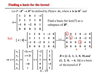 6 - 19
Finding a basis for the kernelFinding a basis for the kernel
Let be defined by , where and5 4 5
: (x) x x is in R
1 2 0 1 1
2 1 3 1 0
1 0 2 0 1
0 0 0 2 8
T R R T A
A
→ =
− 
 
 =
 − −
 
 
Find a basis for ker(T) as a
subspace of RR55
.
Sol:
[ ] .
1 2 0 1 1 0 1 0 2 0 1 0
2 1 3 1 0 0 0 1 1 0 2 0
0
1 0 2 0 1 0 0 0 0 1 4 0
0 0 0 2 8 0 0 0 0 0 0 0
G E
A
− −   
   − −   = →
   − −
   
   
s t
1
2
3
4
5
2 2 1
2 1 2
1 0
4 0 4
0 1
x s t
x s t
xx s ts
x t
x t
− + −       
       +       
       ⇒ = = = +
       
− −       
             
is a basis
of the kernel of
{( 2, 1, 1, 0, 0)
(1, 2, 0, 4, 1)}
B and
T
= −
−
 