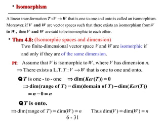 6 - 31

IsomorphismIsomorphism
A linear transformation that is one to one and onto is called an isomorphism.
Moreover, if are vector spaces such that there exists an isomorphism from
then are said to b
:
and
to , and
T V W
V W V
W V W
→
e isomorphic to each other.
Pf:Pf: .dimensionhaswhere,toisomorphicisthatAssume nVWV
onto.andonetooneisthat:L.T.aexistsThere WVT →⇒
is one - to -oneTQ
dim(range of ) dim(domain of ) dim( ( ))
0
T T Ker T
n n
⇒ = −
= − =
is onto.TQ
nWT ==⇒ )dim()ofrangedim( nWV == )dim()dim(Thus

Thm 4.8:Thm 4.8: (Isomorphic spaces and dimension)
Two finite-dimensional vector space V and W are isomorphic if
and only if they are of the same dimension.
dim( ( )) 0Ker T⇒ =
 