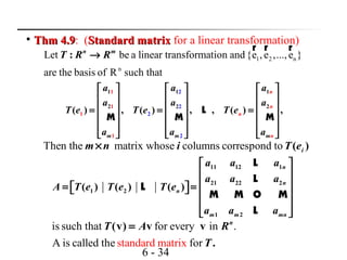 6 - 34

Thm 4.9Thm 4.9: (Standard matrixStandard matrix for a linear transformation)
1 2 n
n
Let be a linear transformation and{e ,e ,...,e }
are the basis of R such that
: n m
T R R→
r r r
1 1 1
2
2
2
2
1
1
21
1 2
2
( ) , ( ) , , ( ) ,
m
n
n
m
n
nm
a a a
a a a
T e T e T e
a a a
     
     
     = = =
     
     
     
L
M M M
Then the matrix whose columns correspond to ( )im n i T e×
is such that for every in .
A is called th standard me atrix for
(v) v v
.
n
T A R
T
=
11 12 1
21 22 2
1 2
1 2
( ) ( ) ( )
n
n
n
m m mn
a a a
a a a
A T e T e T e
a a a
 
 
 = =    
 
 
L
L
L
M M O M
L
 