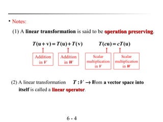 6 - 4

Notes:
(1) A linear transformationlinear transformation is said to be operation preservingoperation preserving.
(u v) (u) (v)T T T+ = +
Addition
in V
Addition
in W
( u) (u)T c cT=
Scalar
multiplication
in V
Scalar
multiplication
in W
(2) A linear transformation from a vector space intoa vector space into
itselfitself is called a linear operatorlinear operator.
:T V V→
 