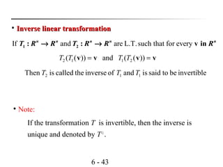 6 - 43

Inverse linear transformationInverse linear transformation
If and are L.T.such that for every1 2: : v inn n n n n
T R R T R R R→ →
))((and))(( 2112 vvvv == TTTT
invertiblebetosaidisandofinversethecalledisThen 112 TTT

Note:
If the transformation T is invertible, then the inverse is
unique and denoted by T–1
.
 