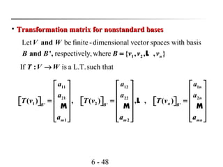 6 - 48

Transformation matrix for nonstandard basesTransformation matrix for nonstandard bases
11 12 1
21 22 2
1 2' ' '
1 2
( ) , ( ) , , ( )
n
n
nB B B
m m mn
a a a
a a a
T v T v T v
a a a
     
     
     = = =               
     
     
L
M M M
Let be finite -dimensional vector spaces with basis
respectively,where 1 2
and
and ', { , , , }n
V W
B B B v v v= L
If is a L.T.such that:T V W→
 