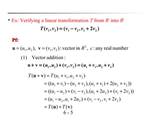 6 - 5

Ex: Verifying a linear transformation T from R2
into R2
Pf:Pf:
1 2 1 2 1 2( , ) ( , 2 )T v v v v v v= − +
numberrealany:,invector:),(),,( 2
2121 cRvvuu == vu
(1) Vector addition :
1 2 1 2 1 1 2 2u v ( , ) ( , ) ( , )u u v v u v u v+ = + = + +
)()(
)2,()2,(
))2()2(),()((
))(2)(),()((
),()(
21212121
21212121
22112211
2211
vu
vu
TT
vvvvuuuu
vvuuvvuu
vuvuvuvu
vuvuTT
+=
+−++−=
+++−+−=
++++−+=
++=+
 