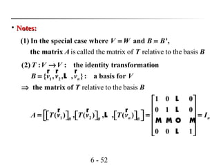 6 - 52

Notes:Notes:
is called the matrix of relative to the basis
(1) In the special case where and ',
the matrix
V W B B
A T B
= =
relative to the basis
1 2
1 2
(2) : : the identity transformation
{ , , , }: a basis for
the matrix of
1 0 0
0 1 0
( ) , ( ) , , ( )
0 0 1
n
n nB B B
T V V
B v v v V
T B
A T v T v T v I
→
=
⇒
 
 
  = = =             
 
 
r r r
L
L
Lr r r
L
M M O M
L
 