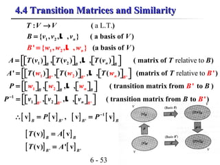 6 - 53
4.4 Transition Matrices and Similarity4.4 Transition Matrices and Similarity
a L.T.
1
2
2
1
: ( )
{ , , , }
' {
( a basis of )
(a basis of ), , , }
n
nB w
T V V
B v v
w Vw
v V
→
=
= L
L
relative to1 2( ) , ( ) , , ( ) ( matrix of )nB B B
A T v T v T v T B =            L
relative to1 2' ' '
' ( ) , ( ) , , ( ) (matrix of ')nB B B
w w wT T BA T T =            L
1 2, , , ( transition matrix from ' to )nB B B
P Bw w w B =            L
1
1 ' '2'
, , , ( transition matrix from to ')nB B B
P v v v B B−
 =            L
[ ] [ ] [ ] [ ]1
' '
v v , v vB B B B
P P−
∴ = =
[ ] [ ]
[ ] [ ]' '
(v) v
(v) ' v
B B
B B
T A
T A
=
=
 