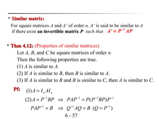 6 - 57

Similar matrix:Similar matrix:
For square matrices A and A‘ of order n, A‘ is said to be similar to A
if there exist an invertible matrixan invertible matrix PP such that
1
'A P AP−
=

Thm 4.12:Thm 4.12: (Properties of similar matrices)
Let A, B, and C be square matrices of order n.
Then the following properties are true.
(1) A is similar to A.
(2) If A is similar to B, then B is similar to A.
(3) If A is similar to B and B is similar to C, then A is similar to C.
Pf:Pf:
nn AIIA =)1(
)(
)()2(
111
1111
−−−
−−−−
==⇒=
=⇒=
PQBAQQBPAP
PBPPPPAPBPPA
 