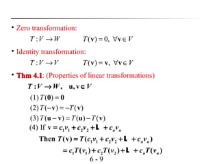 6 - 9

Zero transformation:
: , u, vT V W V→ ∈
VT ∈∀= vv ,0)(

Identity transformation:
VVT →: VT ∈∀= vvv ,)(

Thm 4.1Thm 4.1: (Properties of linear transformations)
WVT →:
00 =)((1)T
)()((2) vv TT −=−
)()()((3) vuvu TTT −=−
(4) If 1 1 2 2
1 1 2 2
1 1 2 2
v
Then (v) ( )
( ) ( ) ( )
n n
n n
n n
c v c v c v
T T c v c v c v
c T v c T v c T v
= + + +
= + + +
= + + +
L
L
L
 