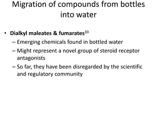 • Dialkyl maleates & fumarates30
– Emerging chemicals found in bottled water
– Might represent a novel group of steroid receptor
antagonists
– So far, they have been disregarded by the scientific
and regulatory community
Migration of compounds from bottles
into water
 