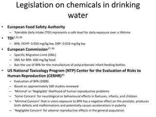 Legislation on chemicals in drinking
water
• European Food Safety Authority
– Tolerable daily intake (TDI) represents a safe level for daily exposure over a lifetime
• TDI2,35,36
– BPA, DEHP: 0.050 mg/kg bw, DBP: 0.010 mg/kg bw
• European Commission37-39
– Specific Migration Limit (SML)
– SML for BPA: 600 mg/kg food
– Ban the use of BPA for the manufacture of polycarbonate infant feeding bottles
• US National Toxicology Program (NTP) Center for the Evaluation of Risks to
Human Reproduction (CERHR)40
– Evaluation of BPA (2008)
– Based on approximately 500 studies reviewed
– ‘Minimal’ or ‘Negligible’ likelihood of human reproductive problems
– ‘Some Concern’ for neurological or behavioural effects in foetuses, infants, and children
– ‘Minimal Concern’ that in utero exposure to BPA has a negative effect on the prostate, produces
birth defects and malformations and potentially causes accelerations in puberty
– ‘Negligible Concern’ for adverse reproductive effects in the general population
 