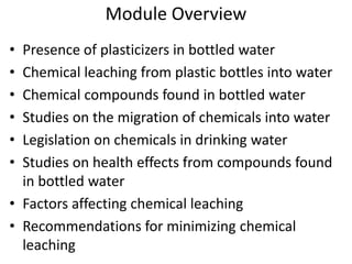 Module Overview
• Presence of plasticizers in bottled water
• Chemical leaching from plastic bottles into water
• Chemical compounds found in bottled water
• Studies on the migration of chemicals into water
• Legislation on chemicals in drinking water
• Studies on health effects from compounds found
in bottled water
• Factors affecting chemical leaching
• Recommendations for minimizing chemical
leaching
 