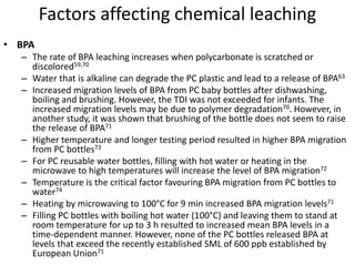 Factors affecting chemical leaching
• BPA
– The rate of BPA leaching increases when polycarbonate is scratched or
discolored59,70
– Water that is alkaline can degrade the PC plastic and lead to a release of BPA63
– Increased migration levels of BPA from PC baby bottles after dishwashing,
boiling and brushing. However, the TDI was not exceeded for infants. The
increased migration levels may be due to polymer degradation70. However, in
another study, it was shown that brushing of the bottle does not seem to raise
the release of BPA71
– Higher temperature and longer testing period resulted in higher BPA migration
from PC bottles73
– For PC reusable water bottles, filling with hot water or heating in the
microwave to high temperatures will increase the level of BPA migration72
– Temperature is the critical factor favouring BPA migration from PC bottles to
water74
– Heating by microwaving to 100°C for 9 min increased BPA migration levels71
– Filling PC bottles with boiling hot water (100°C) and leaving them to stand at
room temperature for up to 3 h resulted to increased mean BPA levels in a
time-dependent manner. However, none of the PC bottles released BPA at
levels that exceed the recently established SML of 600 ppb established by
European Union71
 