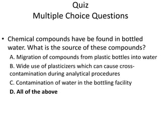 Quiz
Multiple Choice Questions
• Chemical compounds have be found in bottled
water. What is the source of these compounds?
A. Migration of compounds from plastic bottles into water
B. Wide use of plasticizers which can cause cross-
contamination during analytical procedures
C. Contamination of water in the bottling facility
D. All of the above
 