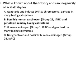 • What is known about the toxicity and carcinogenicity
of acetaldehyde?
A. Genotoxic and induces DNA & chromosomal damage in
many biological systems
B. Possible human carcinogen (Group 2B, IARC) and
genotoxic in many biological systems
C. Human carcinogen (Group 1, IARC) and genotoxic in
many biological systems
D. Not genotoxic and possible human carcinogen (Group
2B, IARC)
 