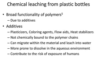 Chemical leaching from plastic bottles
• Broad functionality of polymers5
– Due to additives
• Additives
– Plasticizers, Coloring agents, Flow aids, Heat stabilizers
– Not chemically bound to the polymer chains
– Can migrate within the material and leach into water
– More prone to dissolve in the aqueous environment
– Contribute to the risk of exposure of humans
 