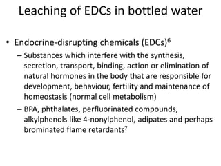 Leaching of EDCs in bottled water
• Endocrine-disrupting chemicals (EDCs)6
– Substances which interfere with the synthesis,
secretion, transport, binding, action or elimination of
natural hormones in the body that are responsible for
development, behaviour, fertility and maintenance of
homeostasis (normal cell metabolism)
– BPA, phthalates, perfluorinated compounds,
alkylphenols like 4-nonylphenol, adipates and perhaps
brominated flame retardants7
 