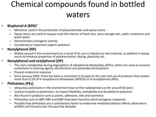 Chemical compounds found in bottled
waters
• Bisphenol A (BPA)4
– Monomer used in the production of polycarbonates and epoxy resins
– Epoxy resins are used to lacquer-coat the interior of food cans, wine storage vats, water containers and
water pipes
– Demonstrates estrogenic activity
– Considered as important organic pollutant
• Nonylphenol (NP)
– Widely spread in the environment as a result of its use in industry as raw material, as additive in epoxy
resins to enhance properties of polymerization, drying, plasticity, etc
• Nonylphenol and octylphenol (OP)
– The main metabolites during degradation of alkylphenol ethoxylates (APEs), which are used as nonionic
surfactants in cleaning agents, disinfectants and pesticides formulations
– Present endocrine response
– Since January 2005, there has been a restriction in Europe on the sale and use of products that contain
more than 0.1% of 4-nonylphenol ethoxylates (NPEOs) or 4-nonylphenols (NPs)
• Phthalates (PEs)
– Ubiquitous pollutants in the environment due to their widespread use for around 50 years
– Used principally as plasticizers, to impact flexibility, workability and durability to polymers
– Also found in products such as paints, adhesives, inks and cosmetics
– Phthalates such as BBP, DBP and DIBP have been found to elicit estrogenic responses
– Possible that phthalates are a contributory factor to endocrine-mediated adverse effects observed in
wildlife and humans over the past few decades
 