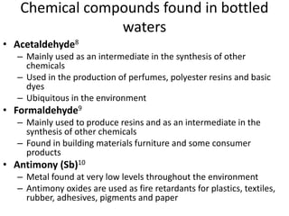 Chemical compounds found in bottled
waters
• Acetaldehyde8
– Mainly used as an intermediate in the synthesis of other
chemicals
– Used in the production of perfumes, polyester resins and basic
dyes
– Ubiquitous in the environment
• Formaldehyde9
– Mainly used to produce resins and as an intermediate in the
synthesis of other chemicals
– Found in building materials furniture and some consumer
products
• Antimony (Sb)10
– Metal found at very low levels throughout the environment
– Antimony oxides are used as fire retardants for plastics, textiles,
rubber, adhesives, pigments and paper
 