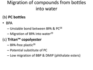 (b) PC bottles
• BPA
– Unstable bond between BPA & PC28
– Migration of BPA into water29
(c) Tritan™ copolyester
– BPA-free plastic28
– Potential substitute of PC
– Low migration of BBP & DMIP (phthalate esters)
Migration of compounds from bottles
into water
 