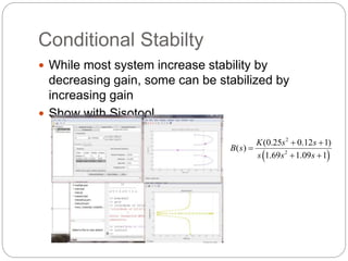 Conditional Stabilty 
 While most system increase stability by 
decreasing gain, some can be stabilized by 
increasing gain 
 Show with Sisotool 
2 
K s s 
(0.25 0.12 1) 
  
 2 
 
( ) 
1.69 1.09 1 
B s 
s s s 
 
  
 