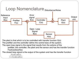 Loop Nomenclature 
Reference 
Input 
R(s) 
+- 
Output 
y(s) 
Error 
signal 
E(s) 
Open Loop 
Signal 
B(s) 
Plant 
G(s) 
Disturbance/Noise 
Sensor 
H(s) 
Prefilter 
F(s) 
Controller 
C(s) 
+- 
The plant is that which is to be controlled with transfer function G(s) 
The prefilter and the controller define the control laws of the system. 
The open loop signal is the signal that results from the actions of the 
prefilter, the controller, the plant and the sensor and has the transfer function 
F(s)C(s)G(s)H(s) 
The closed loop signal is the output of the system and has the transfer function 
F ( s ) C ( s ) G ( s 
) 
 C s G s H s 
1 ( ) ( ) ( ) 
 