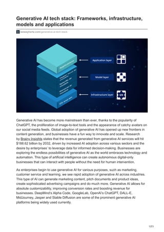 1/23
Generative AI tech stack: Frameworks, infrastructure,
models and applications
leewayhertz.com/generative-ai-tech-stack
Generative AI has become more mainstream than ever, thanks to the popularity of
ChatGPT, the proliferation of image-to-text tools and the appearance of catchy avatars on
our social media feeds. Global adoption of generative AI has opened up new frontiers in
content generation, and businesses have a fun way to innovate and scale. Research
by Brainy Insights states that the revenue generated from generative AI services will hit
$188.62 billion by 2032, driven by increased AI adoption across various sectors and the
desire by enterprises’ to leverage data for informed decision-making. Businesses are
exploring the endless possibilities of generative AI as the world embraces technology and
automation. This type of artificial intelligence can create autonomous digital-only
businesses that can interact with people without the need for human intervention.
As enterprises begin to use generative AI for various purposes, such as marketing,
customer service and learning, we see rapid adoption of generative AI across industries.
This type of AI can generate marketing content, pitch documents and product ideas,
create sophisticated advertising campaigns and do much more. Generative AI allows for
absolute customizability, improving conversion rates and boosting revenue for
businesses. DeepMind’s Alpha Code, GoogleLab, OpenAI’s ChatGPT, DALL-E,
MidJourney, Jasper and Stable Diffusion are some of the prominent generative AI
platforms being widely used currently.
 