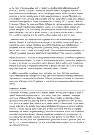 14/23
At the heart of the generative tech revolution lies the foundational breakthrough of
general AI models. General AI models are a type of artificial intelligence that aims to
replicate human-like thinking and decision-making processes. Unlike narrow AI models
designed to perform specific tasks or solve specific problems, general AI models are
intended to be more versatile and adaptable, and they can perform a wide range of tasks
and learn from experience. These versatile models, including GPT-3 for text, DALL-E-2
for images, Whisper for voice, and Stable Diffusion for various applications, can handle a
broad range of outputs across categories such as text, images, videos, speech, and
games. Designed to be user-friendly and open-source, these models represent a
powerful starting point for the advancements in for the generative tech stack. However,
this is just the beginning, and the evolution of generative tech is far from over.
The development and implementation of general AI models hold numerous potential
benefits. One of the most significant advantages is the ability to enhance efficiency and
productivity across various industries. General AI models can automate tasks and
processes that are currently performed by humans, freeing up valuable time and
resources for more complex and strategic work. This can help businesses operate more
efficiently, decrease costs, and become more competitive in their respective markets.
Moreover, general AI models have the potential to solve complex problems and generate
more accurate predictions. For instance, in the healthcare industry, general AI models can
be used to scrutinize vast amounts of patient data and detect patterns and correlations
that are challenging or impossible for humans to discern. This can lead to more precise
diagnoses, improved treatment options, and better patient outcomes.
In addition, general AI models can learn and adapt over time. As these models are
exposed to more data and experience, they can continue to enhance their performance
and become more accurate and effective. This can result in more reliable and consistent
outcomes, which can be highly valuable in industries where accuracy and precision are
critical.
Specific AI models
Specialized AI models, also known as domain-specific models, are designed to excel in
specific tasks such as generating ad copy, tweets, song lyrics, and even creating e-
commerce photos or 3D interior design images. These models are trained on highly
specific and relevant data, allowing them to perform with greater nuance and precision
than general AI models. For instance, an AI model trained on e-commerce photos would
deeply understand the specific features and attributes that make an e-commerce photo
effective, such as lighting, composition, and product placement. With this specialized
knowledge, the model can generate highly effective e-commerce photos that outperform
general models in this domain. Likewise, specific AI models trained on song lyrics can
generate lyrics with greater nuances and subtlety than general models. These models
analyze the structure, tone, and style of different genres and artists to generate lyrics that
are not only grammatically correct but also stylistically and thematically appropriate for a
specific artist or genre.
 