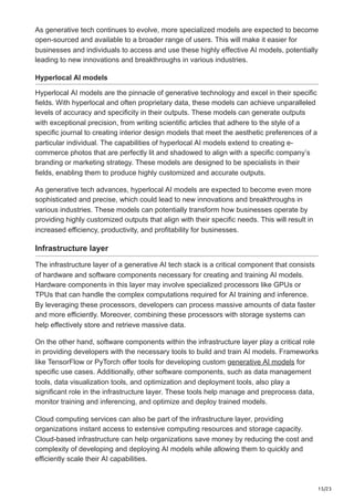 15/23
As generative tech continues to evolve, more specialized models are expected to become
open-sourced and available to a broader range of users. This will make it easier for
businesses and individuals to access and use these highly effective AI models, potentially
leading to new innovations and breakthroughs in various industries.
Hyperlocal AI models
Hyperlocal AI models are the pinnacle of generative technology and excel in their specific
fields. With hyperlocal and often proprietary data, these models can achieve unparalleled
levels of accuracy and specificity in their outputs. These models can generate outputs
with exceptional precision, from writing scientific articles that adhere to the style of a
specific journal to creating interior design models that meet the aesthetic preferences of a
particular individual. The capabilities of hyperlocal AI models extend to creating e-
commerce photos that are perfectly lit and shadowed to align with a specific company’s
branding or marketing strategy. These models are designed to be specialists in their
fields, enabling them to produce highly customized and accurate outputs.
As generative tech advances, hyperlocal AI models are expected to become even more
sophisticated and precise, which could lead to new innovations and breakthroughs in
various industries. These models can potentially transform how businesses operate by
providing highly customized outputs that align with their specific needs. This will result in
increased efficiency, productivity, and profitability for businesses.
Infrastructure layer
The infrastructure layer of a generative AI tech stack is a critical component that consists
of hardware and software components necessary for creating and training AI models.
Hardware components in this layer may involve specialized processors like GPUs or
TPUs that can handle the complex computations required for AI training and inference.
By leveraging these processors, developers can process massive amounts of data faster
and more efficiently. Moreover, combining these processors with storage systems can
help effectively store and retrieve massive data.
On the other hand, software components within the infrastructure layer play a critical role
in providing developers with the necessary tools to build and train AI models. Frameworks
like TensorFlow or PyTorch offer tools for developing custom generative AI models for
specific use cases. Additionally, other software components, such as data management
tools, data visualization tools, and optimization and deployment tools, also play a
significant role in the infrastructure layer. These tools help manage and preprocess data,
monitor training and inferencing, and optimize and deploy trained models.
Cloud computing services can also be part of the infrastructure layer, providing
organizations instant access to extensive computing resources and storage capacity.
Cloud-based infrastructure can help organizations save money by reducing the cost and
complexity of developing and deploying AI models while allowing them to quickly and
efficiently scale their AI capabilities.
 