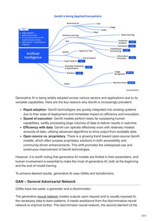 3/23
Generative AI is being widely adopted across various sectors and applications due to its
versatile capabilities. Here are the key reasons why GenAI is increasingly prevalent:
Rapid adoption: GenAI technologies are quickly integrated into existing systems
due to their ease of deployment and immediate impact on efficiency and innovation.
Speed of execution: GenAI models perform tasks far surpassing human
capabilities, swiftly processing large volumes of data to deliver results in real-time.
Efficiency with data: GenAI can operate effectively even with relatively modest
amounts of data, utilizing advanced algorithms to drive output from available data.
Open source vs. proprietary: There is a growing trend toward open-source GenAI
models, which often surpass proprietary solutions in both accessibility and
community-driven enhancements. This shift promotes the widespread use and
continuous improvement of GenAI technologies.
However, it is worth noting that generative AI models are limited in their parameters, and
human involvement is essential to make the most of generative AI, both at the beginning
and the end of model training.
To achieve desired results, generative AI uses GANs and transformers.
GAN – General Adversarial Network
GANs have two parts: a generator and a discriminator.
The generative neural network creates outputs upon request and is usually exposed to
the necessary data to learn patterns. It needs assistance from the discriminative neural
network to improve further. The discriminator neural network, the second element of the
 