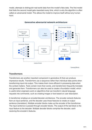 4/23
model, attempts to distinguish real-world data from the model’s fake data. The first model
that fools the second model gets rewarded every time, which is why the algorithm is often
called an adversarial model. This allows the model to improve itself without any human
input.
Generator
Random input Real
examples
Real
examples
Real
examples
Transformers
Transformers are another important component in generative AI that can produce
impressive results. Transformers use a sequence rather than individual data points when
transforming input into output. This makes them more efficient in processing data when
the context matters. Texts contain more than words, and transformers frequently translate
and generate them. Transformers can also be used to create a foundation model, which
is useful when engineers work on algorithms that can transform natural language
requests into commands, such as creating images or text based on user description.
A transformer employs an encoder/decoder architecture. The encoder extracts features
from an input sentence, and the decoder uses those features to create an output
sentence (translation). Multiple encoder blocks make up the encoder of the transformer.
The input sentence is passed through encoder blocks. The output of the last block is the
input feature to the decoder. Multiple decoder blocks comprise the decoder, each
receiving the encoder’s features.
 