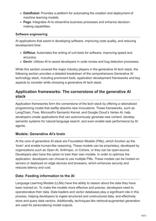 9/23
DataRobot: Provides a platform for automating the creation and deployment of
machine learning models.
Pega: Integrates AI to streamline business processes and enhance decision-
making capabilities.
Software engineering
AI applications that assist in developing software, improving code quality, and reducing
development time:
Diffblue: Automates the writing of unit tests for software, improving speed and
accuracy.
Devin: Utilizes AI to assist developers in code review and bug detection processes.
While this section covered the major industry players in the generative AI tech stack, the
following section provides a detailed breakdown of the comprehensive Generative AI
technology stack, including prominent tools, application development frameworks and key
aspects to consider while choosing a generative AI tech stack.
Application frameworks: The cornerstone of the generative AI
stack
Application frameworks form the cornerstone of the tech stack by offering a rationalized
programming model that swiftly absorbs new innovations. These frameworks, such as
LangChain, Fixie, Microsoft’s Semantic Kernel, and Google Cloud’s Vertex AI, help
developers create applications that can autonomously generate new content, develop
semantic systems for natural language search, and even enable task performance by AI
agents.
Models: Generative AI’s brain
At the core of generative AI stack are Foundation Models (FMs), which function as the
‘brain’ and enable human-like reasoning. These models can be proprietary, developed by
organizations such as Open AI, Anthropic, or Cohere, or they can be open-source.
Developers also have the option to train their own models. In order to optimize the
application, developers can choose to use multiple FMs. These models can be hosted on
servers or deployed on edge devices and browsers, which enhances security and
reduces latency and cost.
Data: Feeding information to the AI
Language Learning Models (LLMs) have the ability to reason about the data they have
been trained on. To make the models more effective and precise, developers need to
operationalize their data. Data loaders and vector databases play a significant role in this
process, helping developers to ingest structured and unstructured data, and effectively
store and query data vectors. Additionally, techniques like retrieval-augmented generation
are used for personalizing model outputs.
 