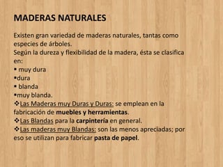 Existen gran variedad de maderas naturales, tantas como
especies de árboles.
Según la dureza y flexibilidad de la madera, ésta se clasifica
en:
 muy dura
dura
 blanda
muy blanda.
Las Maderas muy Duras y Duras: se emplean en la
fabricación de muebles y herramientas.
Las Blandas para la carpintería en general.
Las maderas muy Blandas: son las menos apreciadas; por
eso se utilizan para fabricar pasta de papel.
MADERAS NATURALES
 