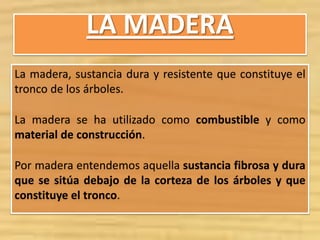 LA MADERA
La madera, sustancia dura y resistente que constituye el
tronco de los árboles.
La madera se ha utilizado como combustible y como
material de construcción.
Por madera entendemos aquella sustancia fibrosa y dura
que se sitúa debajo de la corteza de los árboles y que
constituye el tronco.
 