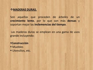 MADERAS DURAS.
Son aquellas que proceden de árboles de un
crecimiento lento, por lo que son más densas y
soportan mejor las inclemencias del tiempo.
Las maderas duras se emplean en una gama de usos
grande incluyendo:
Construcción
 Muebles
 Utensilios, etc.
 