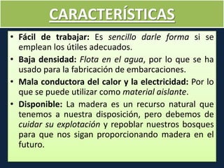 CARACTERÍSTICAS
• Fácil de trabajar: Es sencillo darle forma si se
emplean los útiles adecuados.
• Baja densidad: Flota en el agua, por lo que se ha
usado para la fabricación de embarcaciones.
• Mala conductora del calor y la electricidad: Por lo
que se puede utilizar como material aislante.
• Disponible: La madera es un recurso natural que
tenemos a nuestra disposición, pero debemos de
cuidar su explotación y repoblar nuestros bosques
para que nos sigan proporcionando madera en el
futuro.
 