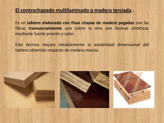 El contrachapado multilaminado o madera terciada .
Es un tablero elaborado con finas chapas de madera pegadas con las
fibras transversalmente una sobre la otra con resinas sintéticas
mediante fuerte presión y calor.
Esta técnica mejora notablemente la estabilidad dimensional del
tablero obtenido respecto de madera maciza.
 