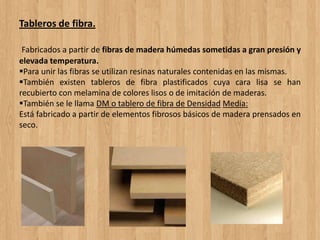 Tableros de fibra.
Fabricados a partir de fibras de madera húmedas sometidas a gran presión y
elevada temperatura.
Para unir las fibras se utilizan resinas naturales contenidas en las mismas.
También existen tableros de fibra plastificados cuya cara lisa se han
recubierto con melamina de colores lisos o de imitación de maderas.
También se le llama DM o tablero de fibra de Densidad Media:
Está fabricado a partir de elementos fibrosos básicos de madera prensados en
seco.
 