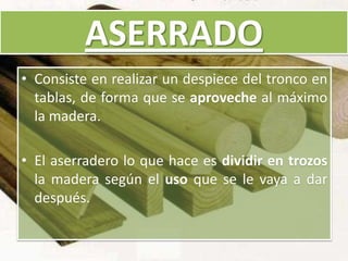 ASERRADO
• Consiste en realizar un despiece del tronco en
tablas, de forma que se aproveche al máximo
la madera.
• El aserradero lo que hace es dividir en trozos
la madera según el uso que se le vaya a dar
después.
 