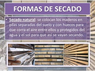 FORMAS DE SECADO
• Secado natural: se colocan los maderos en
pilas separadas del suelo y con huecos para
que corra el aire entre ellos y protegidos del
agua y el sol para que así se vayan secando.
 